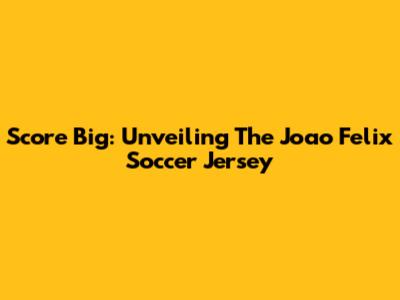 Score Big: Unveiling The Joao Felix Soccer Jersey