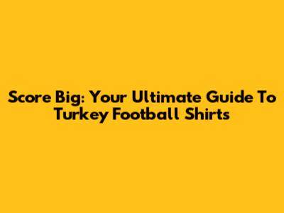 Score Big: Your Ultimate Guide To Turkey Football Shirts