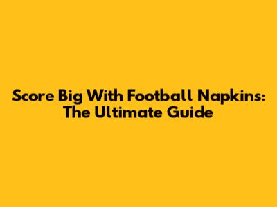 Score Big With Football Napkins: The Ultimate Guide