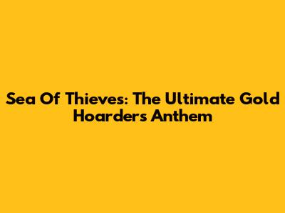 Sea Of Thieves: The Ultimate Gold Hoarder's Anthem
