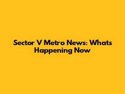Sector V Metro News: What's Happening Now