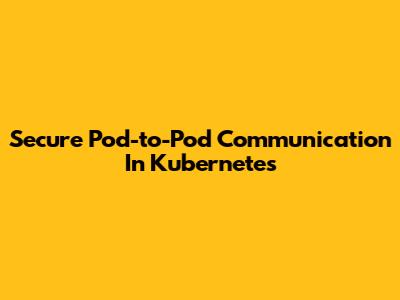 Secure Pod-to-Pod Communication In Kubernetes