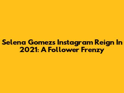 Selena Gomez's Instagram Reign In 2021: A Follower Frenzy