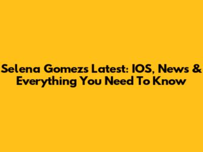 Selena Gomez's Latest: IOS, News & Everything You Need To Know