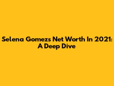 Selena Gomez's Net Worth In 2021: A Deep Dive