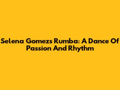 Selena Gomez's Rumba: A Dance Of Passion And Rhythm