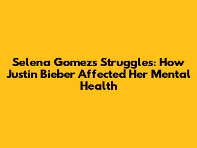 Selena Gomez's Struggles: How Justin Bieber Affected Her Mental Health