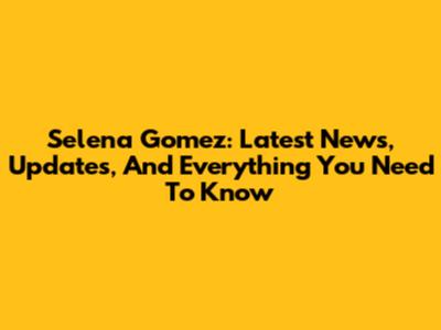 Selena Gomez: Latest News, Updates, And Everything You Need To Know