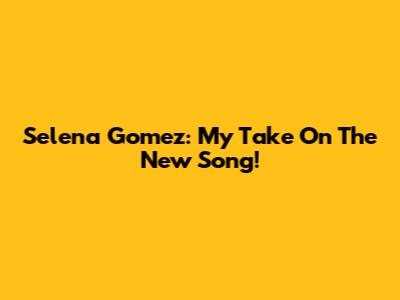 Selena Gomez: My Take On The New Song!