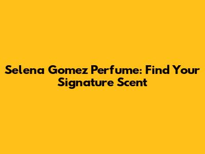 Selena Gomez Perfume: Find Your Signature Scent