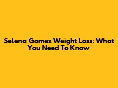 Selena Gomez Weight Loss: What You Need To Know