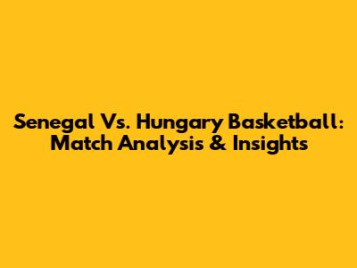 Senegal Vs. Hungary Basketball: Match Analysis & Insights