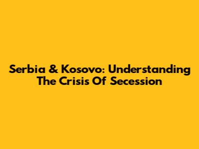 Serbia & Kosovo: Understanding The Crisis Of Secession