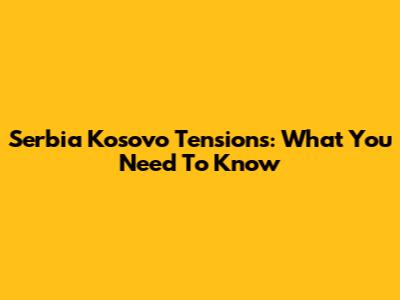 Serbia Kosovo Tensions: What You Need To Know