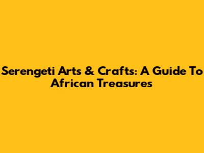 Serengeti Arts & Crafts: A Guide To African Treasures