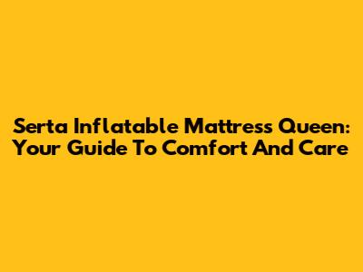 Serta Inflatable Mattress Queen: Your Guide To Comfort And Care