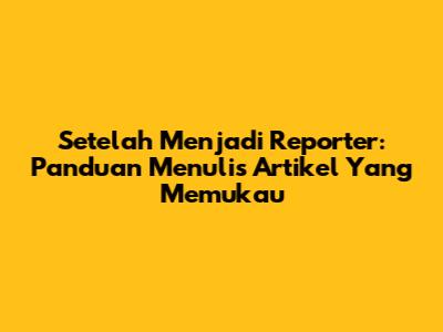 Setelah Menjadi Reporter: Panduan Menulis Artikel Yang Memukau