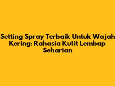 Setting Spray Terbaik Untuk Wajah Kering: Rahasia Kulit Lembap Seharian