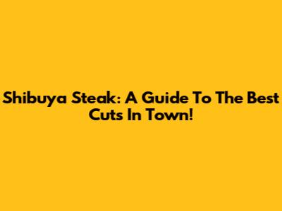 Shibuya Steak: A Guide To The Best Cuts In Town!