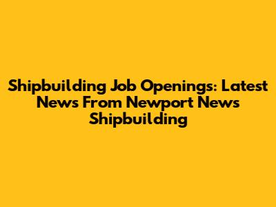Shipbuilding Job Openings: Latest News From Newport News Shipbuilding