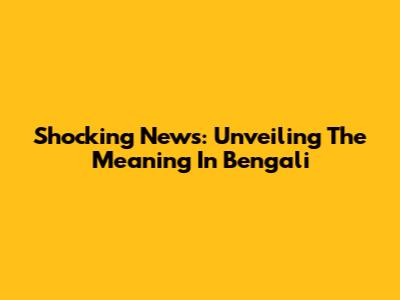 Shocking News: Unveiling The Meaning In Bengali