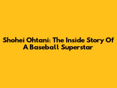 Shohei Ohtani: The Inside Story Of A Baseball Superstar