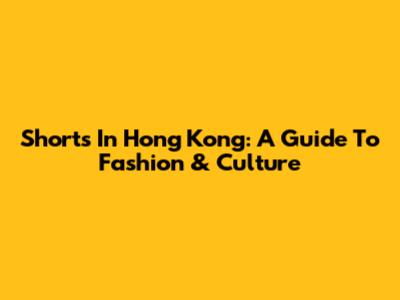 Shorts In Hong Kong: A Guide To Fashion & Culture