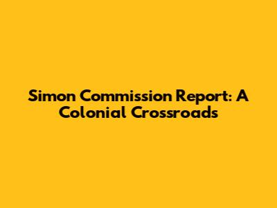 Simon Commission Report: A Colonial Crossroads