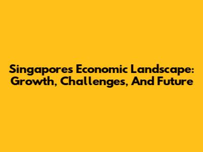 Singapore's Economic Landscape: Growth, Challenges, And Future
