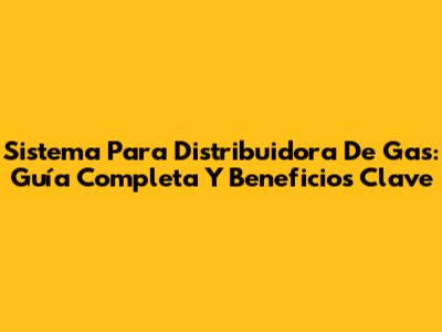 Sistema Para Distribuidora De Gas: Guía Completa Y Beneficios Clave