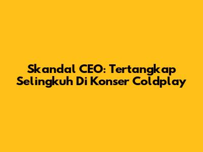 Skandal CEO: Tertangkap Selingkuh Di Konser Coldplay
