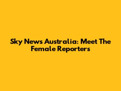 Sky News Australia: Meet The Female Reporters