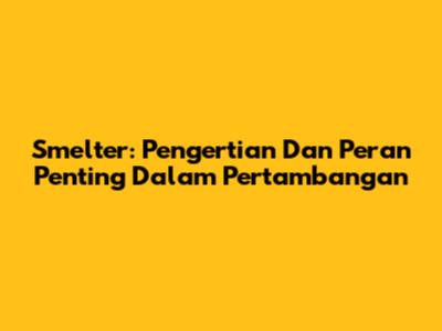 Smelter: Pengertian Dan Peran Penting Dalam Pertambangan