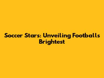 Soccer Stars: Unveiling Football's Brightest