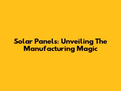 Solar Panels: Unveiling The Manufacturing Magic