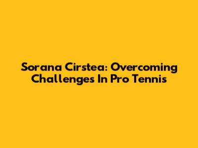 Sorana Cirstea: Overcoming Challenges In Pro Tennis