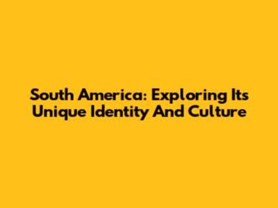South America: Exploring Its Unique Identity And Culture