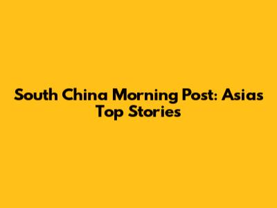 South China Morning Post: Asia's Top Stories
