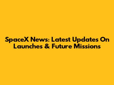 SpaceX News: Latest Updates On Launches & Future Missions