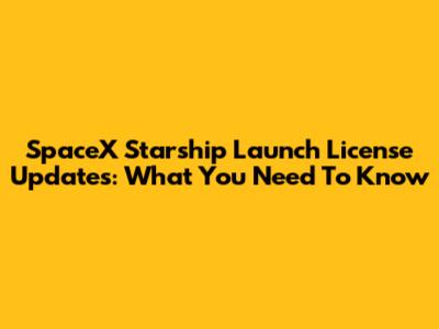 SpaceX Starship Launch License Updates: What You Need To Know