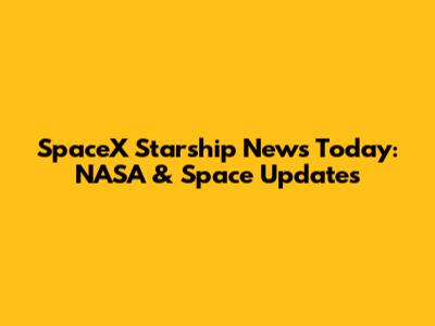SpaceX Starship News Today: NASA & Space Updates