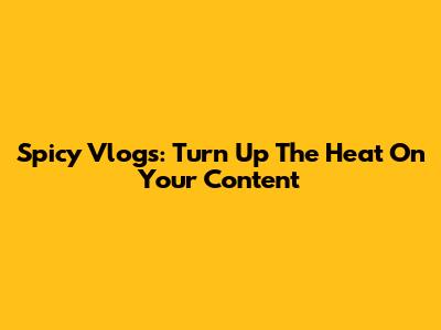 Spicy Vlogs: Turn Up The Heat On Your Content