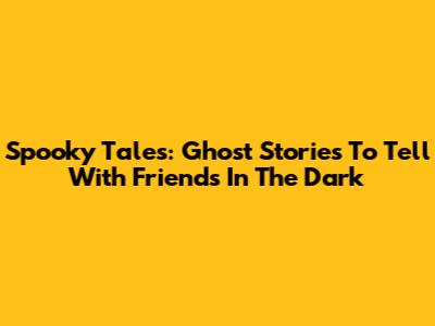 Spooky Tales: Ghost Stories To Tell With Friends In The Dark
