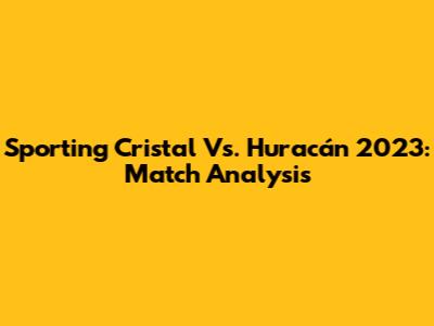 Sporting Cristal Vs. Huracán 2023: Match Analysis