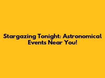 Stargazing Tonight: Astronomical Events Near You!