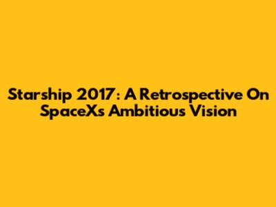 Starship 2017: A Retrospective On SpaceX's Ambitious Vision