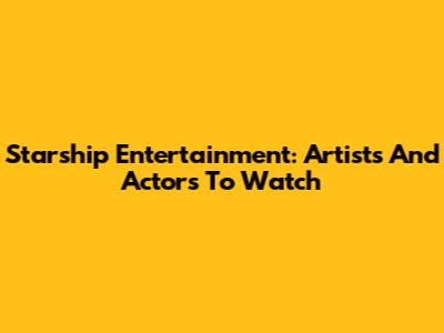Starship Entertainment: Artists And Actors To Watch