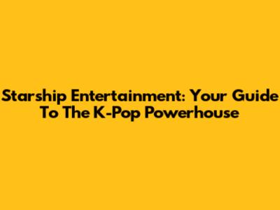 Starship Entertainment: Your Guide To The K-Pop Powerhouse
