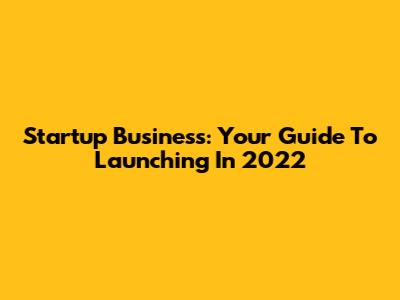 Startup Business: Your Guide To Launching In 2022