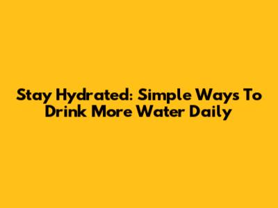 Stay Hydrated: Simple Ways To Drink More Water Daily